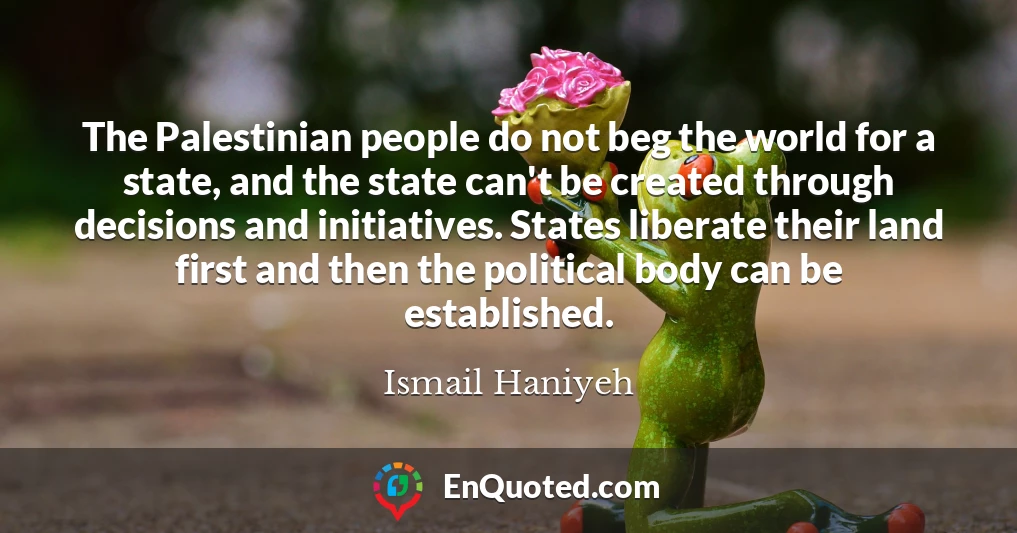 The Palestinian people do not beg the world for a state, and the state can't be created through decisions and initiatives. States liberate their land first and then the political body can be established.