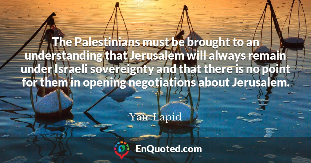 The Palestinians must be brought to an understanding that Jerusalem will always remain under Israeli sovereignty and that there is no point for them in opening negotiations about Jerusalem.