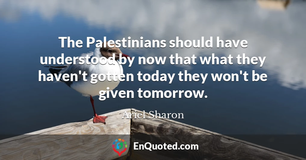The Palestinians should have understood by now that what they haven't gotten today they won't be given tomorrow.
