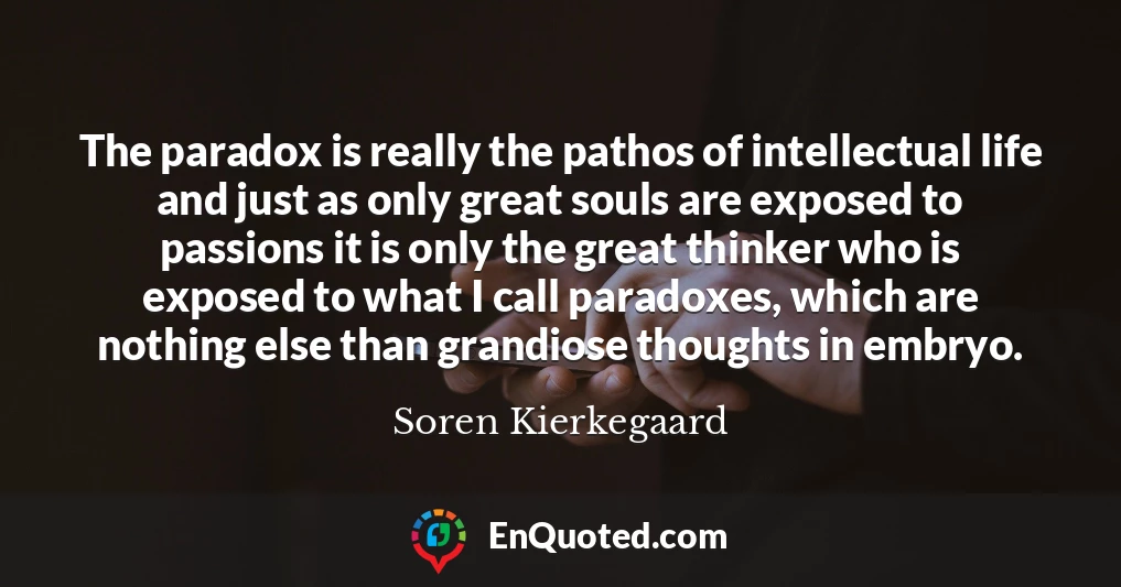 The paradox is really the pathos of intellectual life and just as only great souls are exposed to passions it is only the great thinker who is exposed to what I call paradoxes, which are nothing else than grandiose thoughts in embryo.