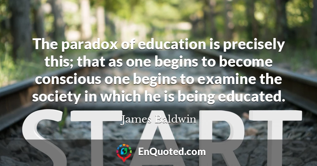 The paradox of education is precisely this; that as one begins to become conscious one begins to examine the society in which he is being educated.