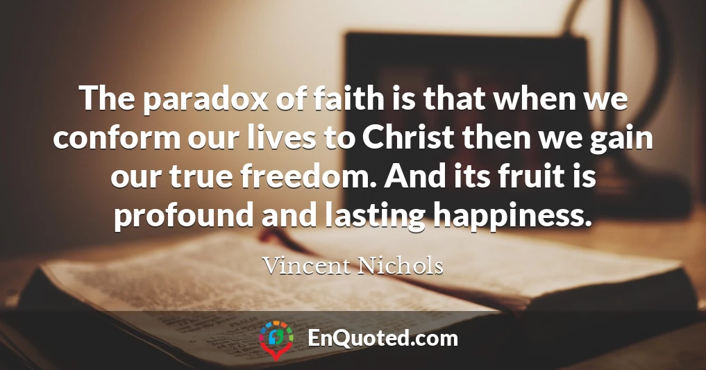 The paradox of faith is that when we conform our lives to Christ then we gain our true freedom. And its fruit is profound and lasting happiness.