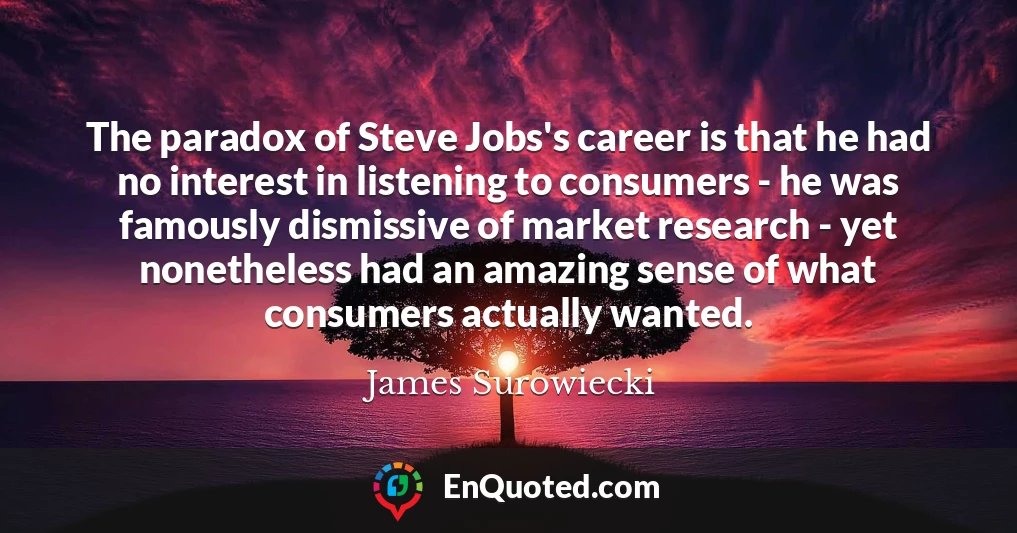 The paradox of Steve Jobs's career is that he had no interest in listening to consumers - he was famously dismissive of market research - yet nonetheless had an amazing sense of what consumers actually wanted.
