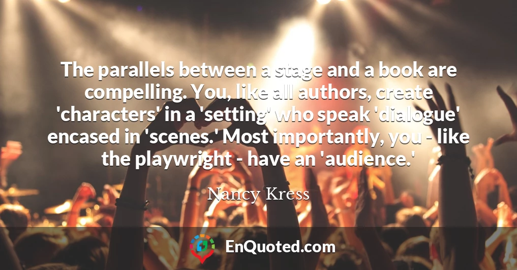 The parallels between a stage and a book are compelling. You, like all authors, create 'characters' in a 'setting' who speak 'dialogue' encased in 'scenes.' Most importantly, you - like the playwright - have an 'audience.'