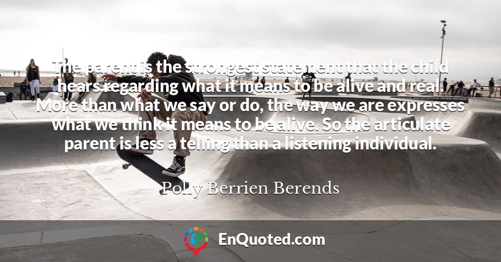 The parent is the strongest statement that the child hears regarding what it means to be alive and real. More than what we say or do, the way we are expresses what we think it means to be alive. So the articulate parent is less a telling than a listening individual.