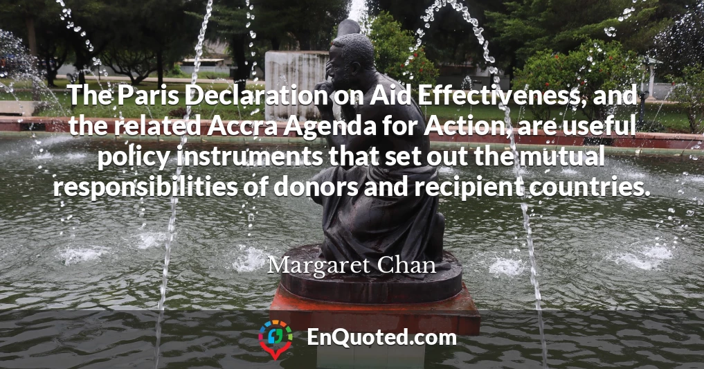 The Paris Declaration on Aid Effectiveness, and the related Accra Agenda for Action, are useful policy instruments that set out the mutual responsibilities of donors and recipient countries.