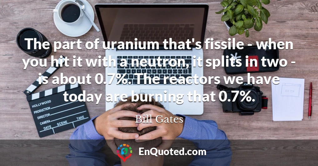 The part of uranium that's fissile - when you hit it with a neutron, it splits in two - is about 0.7%. The reactors we have today are burning that 0.7%.