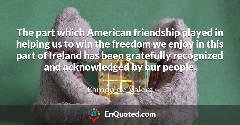 The part which American friendship played in helping us to win the freedom we enjoy in this part of Ireland has been gratefully recognized and acknowledged by our people.