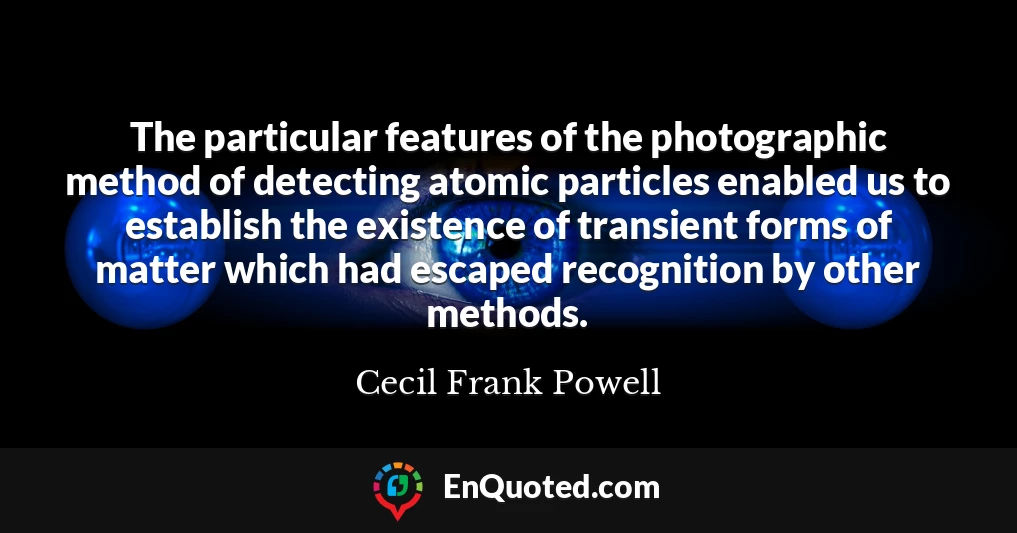 The particular features of the photographic method of detecting atomic particles enabled us to establish the existence of transient forms of matter which had escaped recognition by other methods.