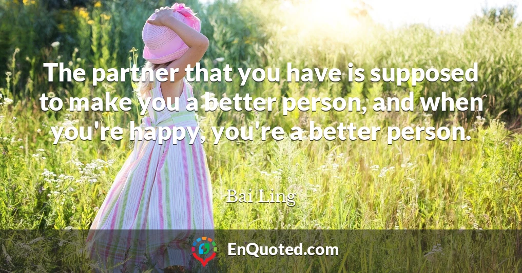 The partner that you have is supposed to make you a better person, and when you're happy, you're a better person.