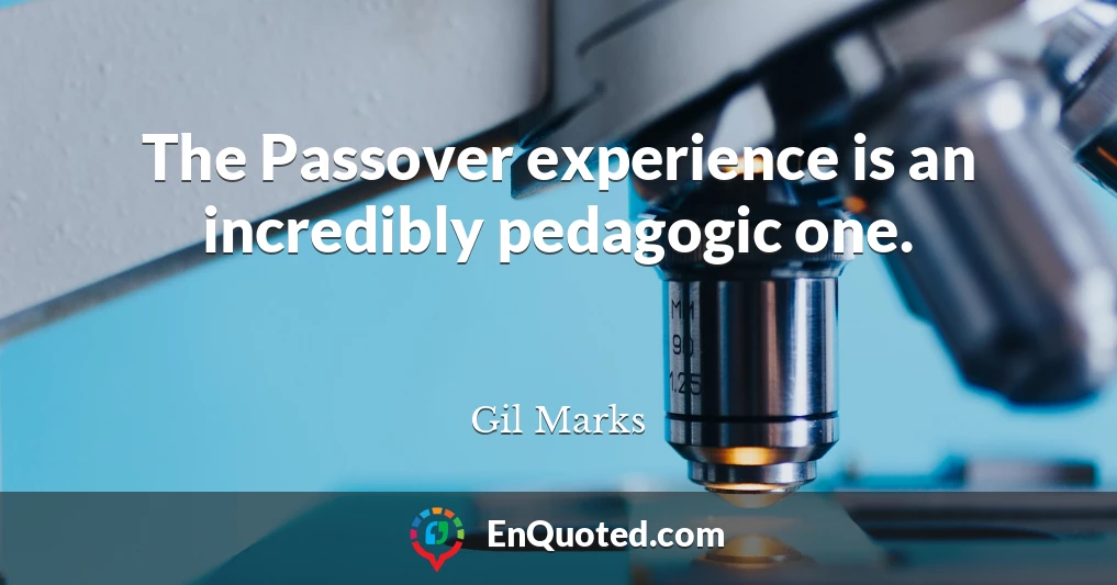 The Passover experience is an incredibly pedagogic one.