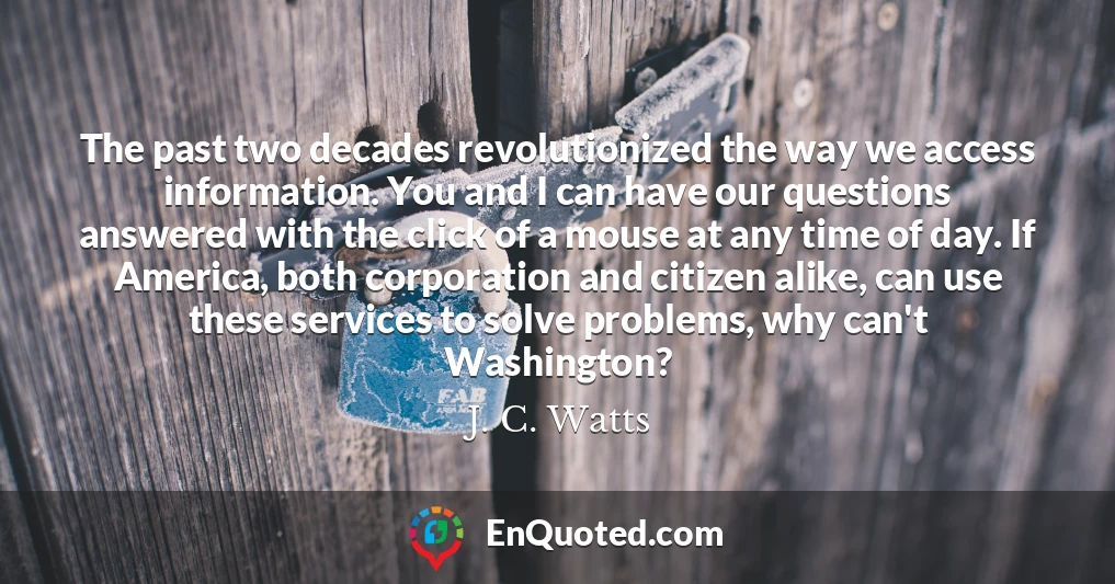 The past two decades revolutionized the way we access information. You and I can have our questions answered with the click of a mouse at any time of day. If America, both corporation and citizen alike, can use these services to solve problems, why can't Washington?