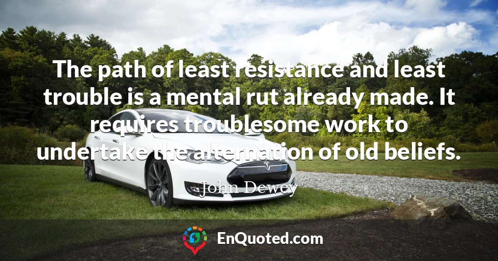 The path of least resistance and least trouble is a mental rut already made. It requires troublesome work to undertake the alternation of old beliefs.