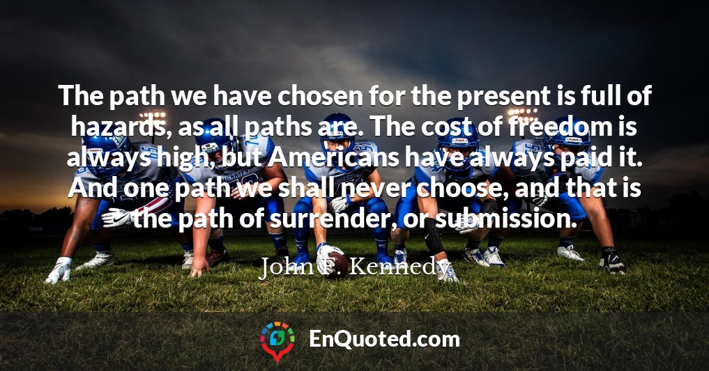 The path we have chosen for the present is full of hazards, as all paths are. The cost of freedom is always high, but Americans have always paid it. And one path we shall never choose, and that is the path of surrender, or submission.