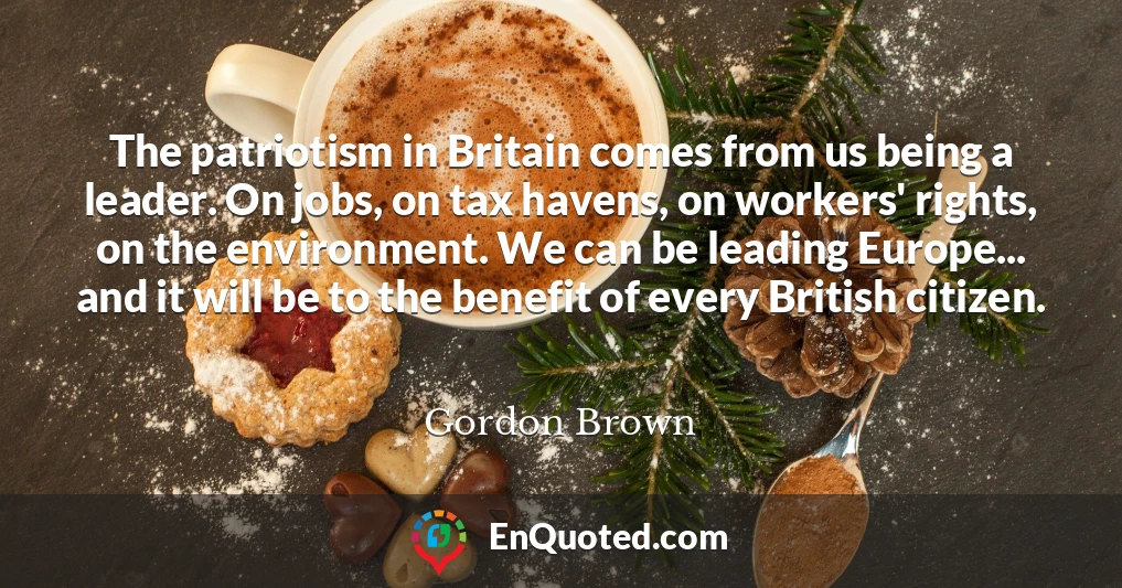 The patriotism in Britain comes from us being a leader. On jobs, on tax havens, on workers' rights, on the environment. We can be leading Europe... and it will be to the benefit of every British citizen.