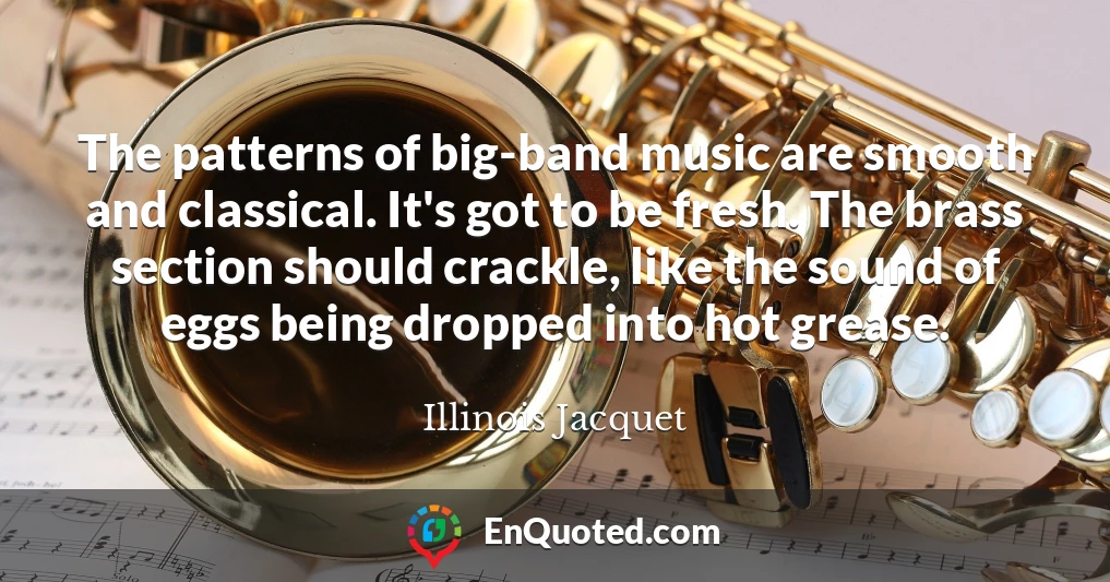 The patterns of big-band music are smooth and classical. It's got to be fresh. The brass section should crackle, like the sound of eggs being dropped into hot grease.