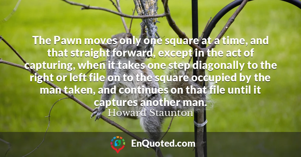 The Pawn moves only one square at a time, and that straight forward, except in the act of capturing, when it takes one step diagonally to the right or left file on to the square occupied by the man taken, and continues on that file until it captures another man.