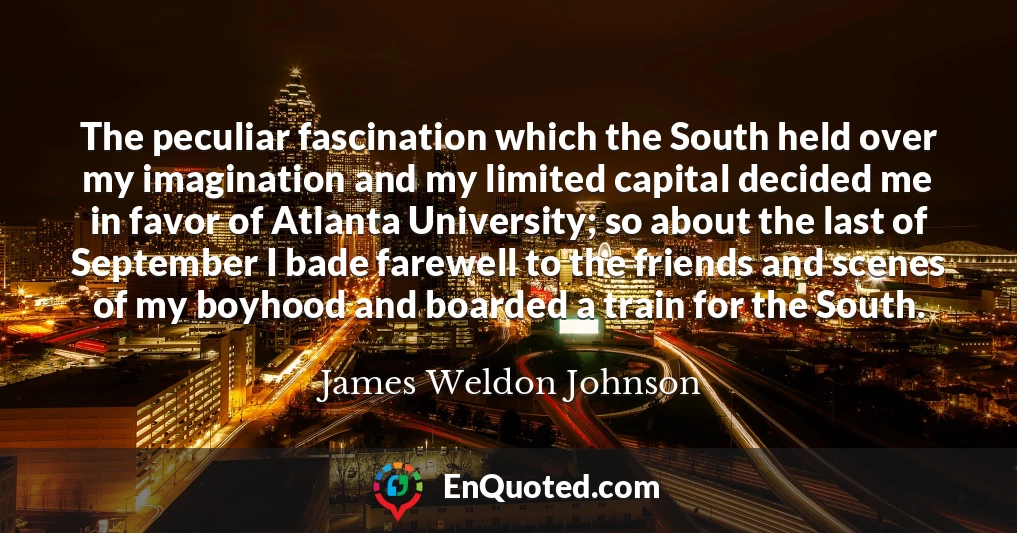 The peculiar fascination which the South held over my imagination and my limited capital decided me in favor of Atlanta University; so about the last of September I bade farewell to the friends and scenes of my boyhood and boarded a train for the South.