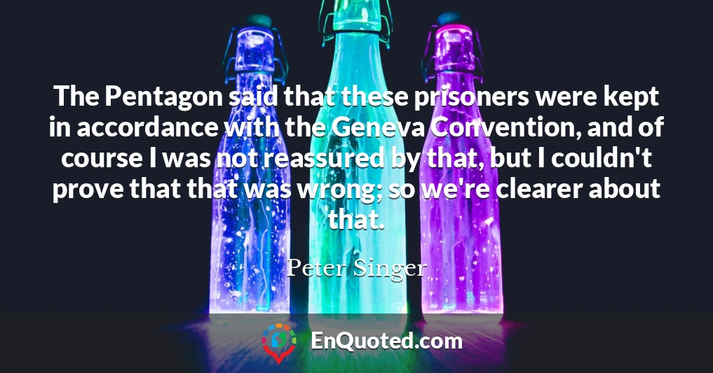 The Pentagon said that these prisoners were kept in accordance with the Geneva Convention, and of course I was not reassured by that, but I couldn't prove that that was wrong; so we're clearer about that.