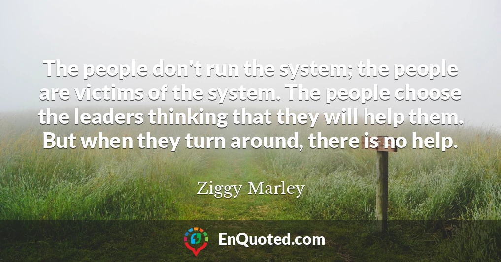 The people don't run the system; the people are victims of the system. The people choose the leaders thinking that they will help them. But when they turn around, there is no help.