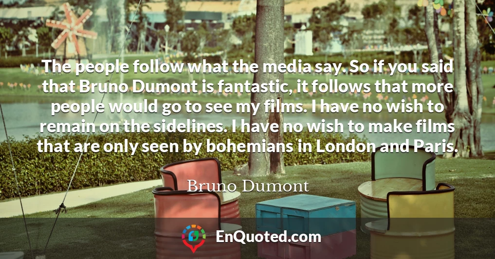 The people follow what the media say. So if you said that Bruno Dumont is fantastic, it follows that more people would go to see my films. I have no wish to remain on the sidelines. I have no wish to make films that are only seen by bohemians in London and Paris.