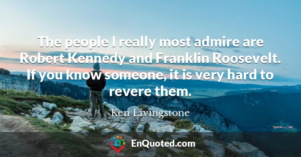 The people I really most admire are Robert Kennedy and Franklin Roosevelt. If you know someone, it is very hard to revere them.