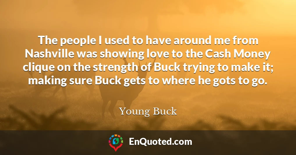 The people I used to have around me from Nashville was showing love to the Cash Money clique on the strength of Buck trying to make it; making sure Buck gets to where he gots to go.