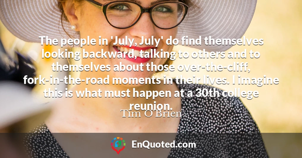 The people in 'July, July' do find themselves looking backward, talking to others and to themselves about those over-the-cliff, fork-in-the-road moments in their lives. I imagine this is what must happen at a 30th college reunion.