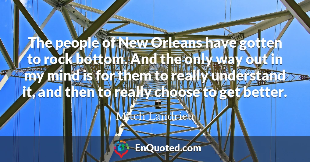 The people of New Orleans have gotten to rock bottom. And the only way out in my mind is for them to really understand it, and then to really choose to get better.