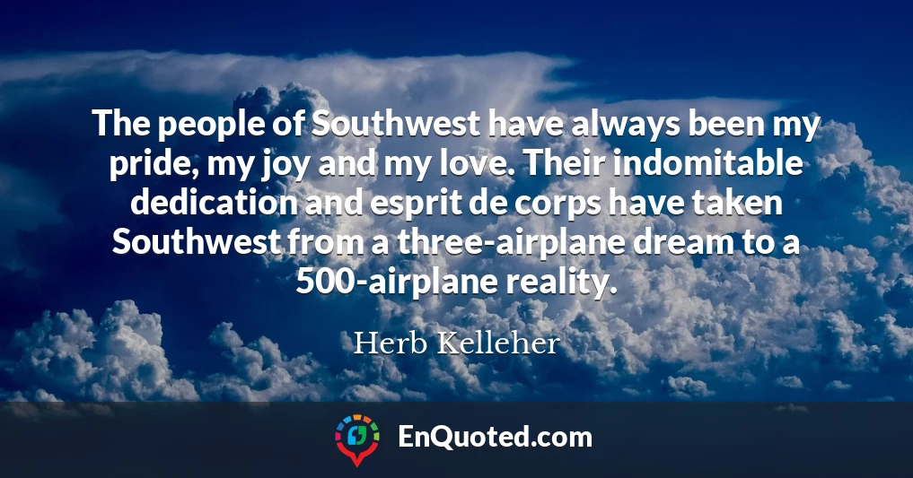 The people of Southwest have always been my pride, my joy and my love. Their indomitable dedication and esprit de corps have taken Southwest from a three-airplane dream to a 500-airplane reality.