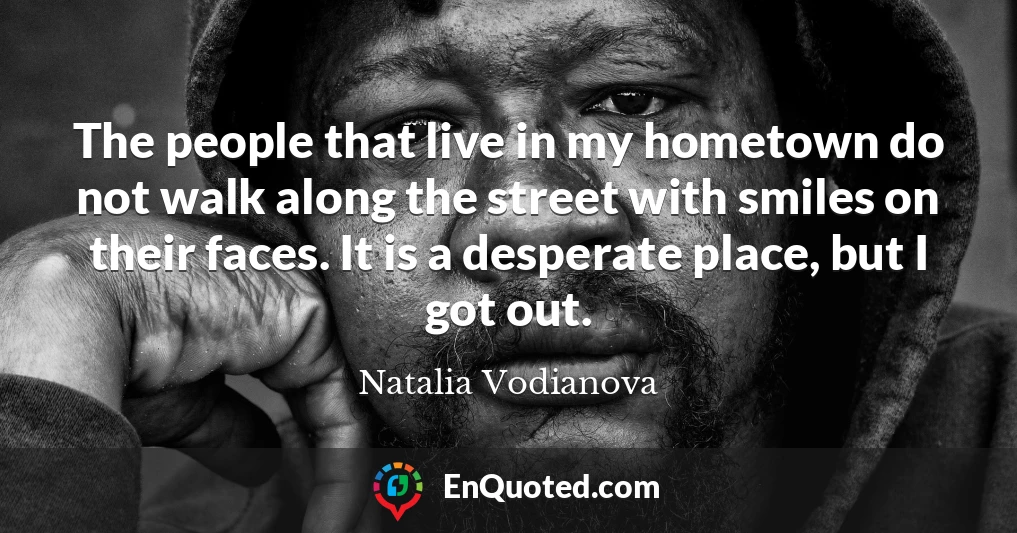 The people that live in my hometown do not walk along the street with smiles on their faces. It is a desperate place, but I got out.