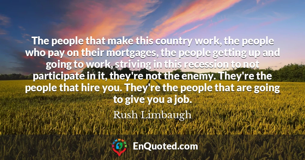 The people that make this country work, the people who pay on their mortgages, the people getting up and going to work, striving in this recession to not participate in it, they're not the enemy. They're the people that hire you. They're the people that are going to give you a job.