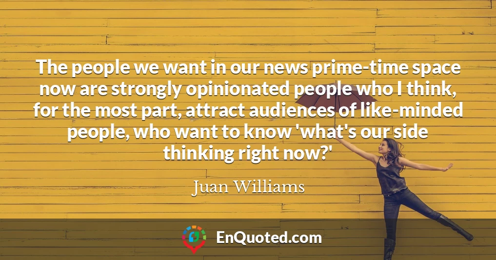 The people we want in our news prime-time space now are strongly opinionated people who I think, for the most part, attract audiences of like-minded people, who want to know 'what's our side thinking right now?'