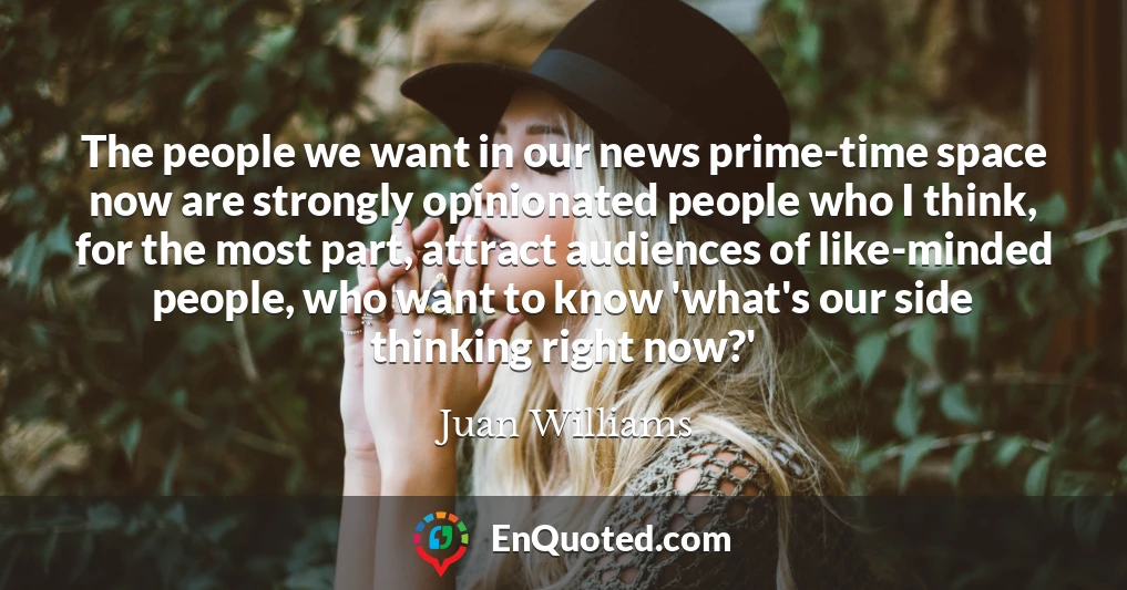 The people we want in our news prime-time space now are strongly opinionated people who I think, for the most part, attract audiences of like-minded people, who want to know 'what's our side thinking right now?'