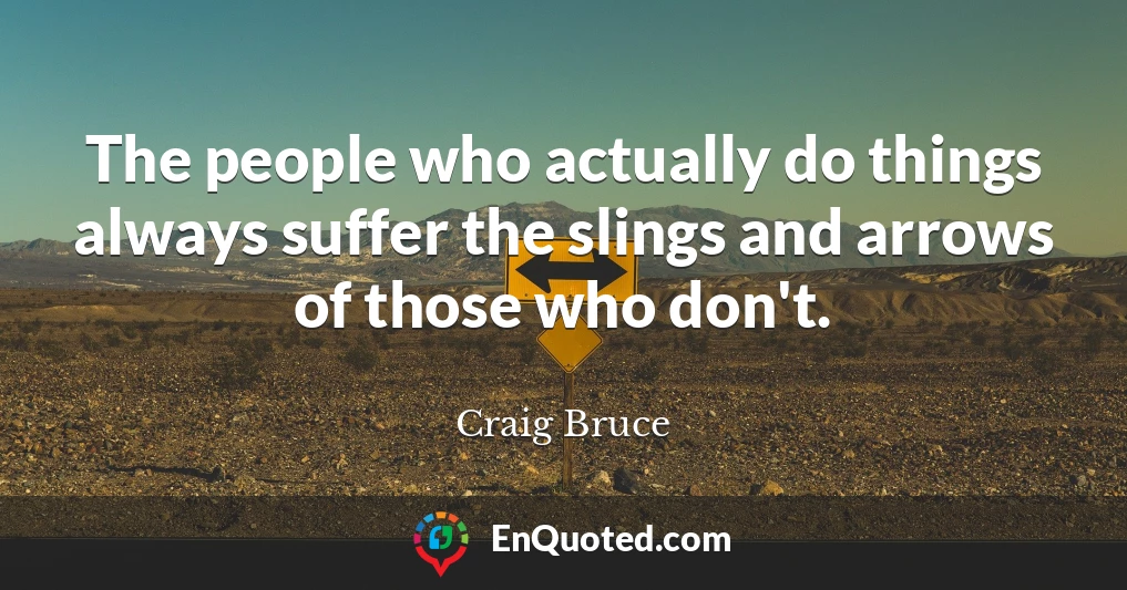 The people who actually do things always suffer the slings and arrows of those who don't.