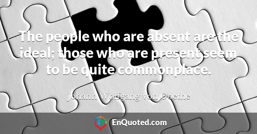 The people who are absent are the ideal; those who are present seem to be quite commonplace.