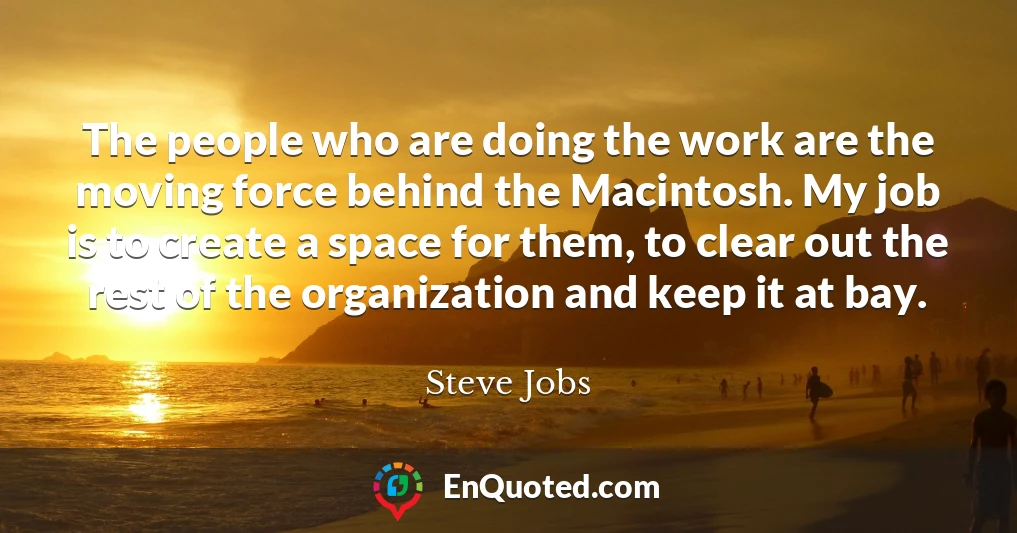 The people who are doing the work are the moving force behind the Macintosh. My job is to create a space for them, to clear out the rest of the organization and keep it at bay.
