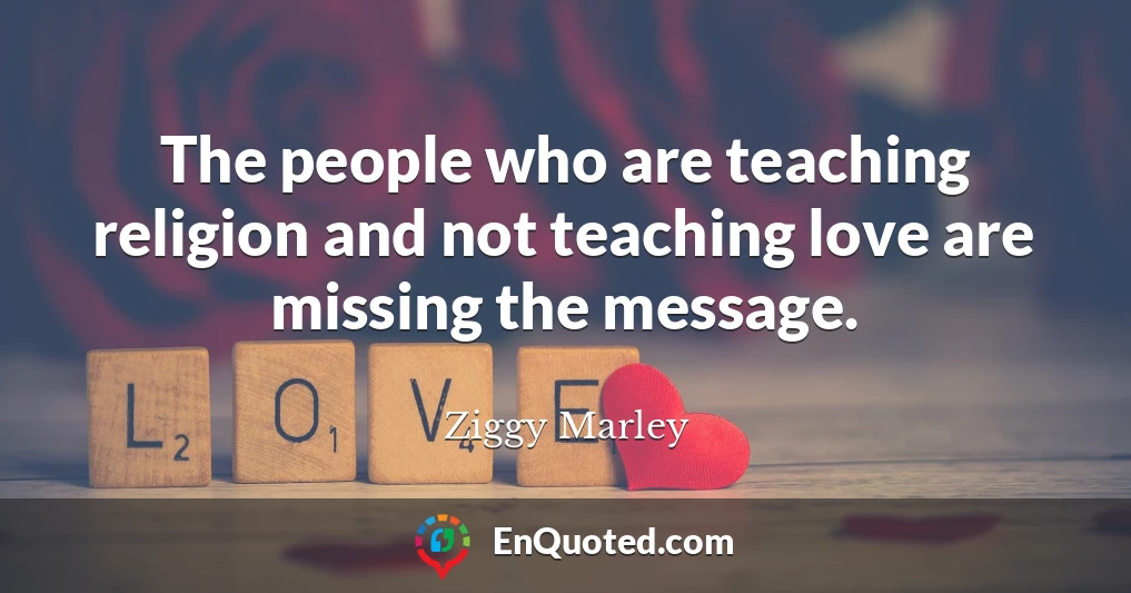 The people who are teaching religion and not teaching love are missing the message.