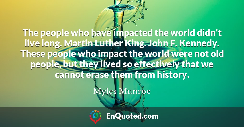 The people who have impacted the world didn't live long. Martin Luther King. John F. Kennedy. These people who impact the world were not old people, but they lived so effectively that we cannot erase them from history.
