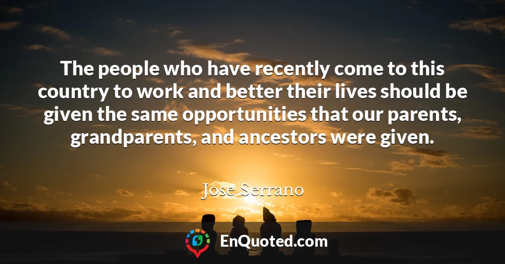 The people who have recently come to this country to work and better their lives should be given the same opportunities that our parents, grandparents, and ancestors were given.