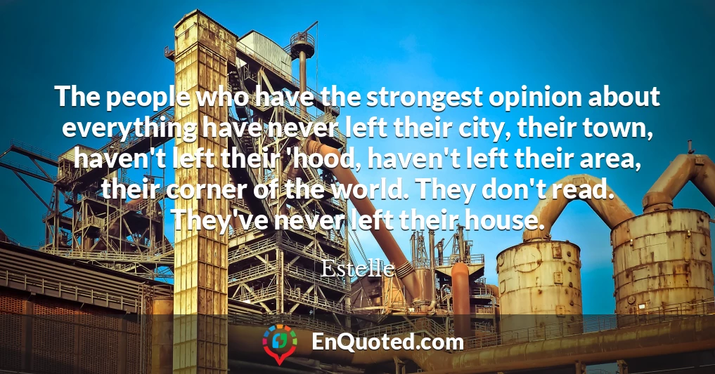 The people who have the strongest opinion about everything have never left their city, their town, haven't left their 'hood, haven't left their area, their corner of the world. They don't read. They've never left their house.