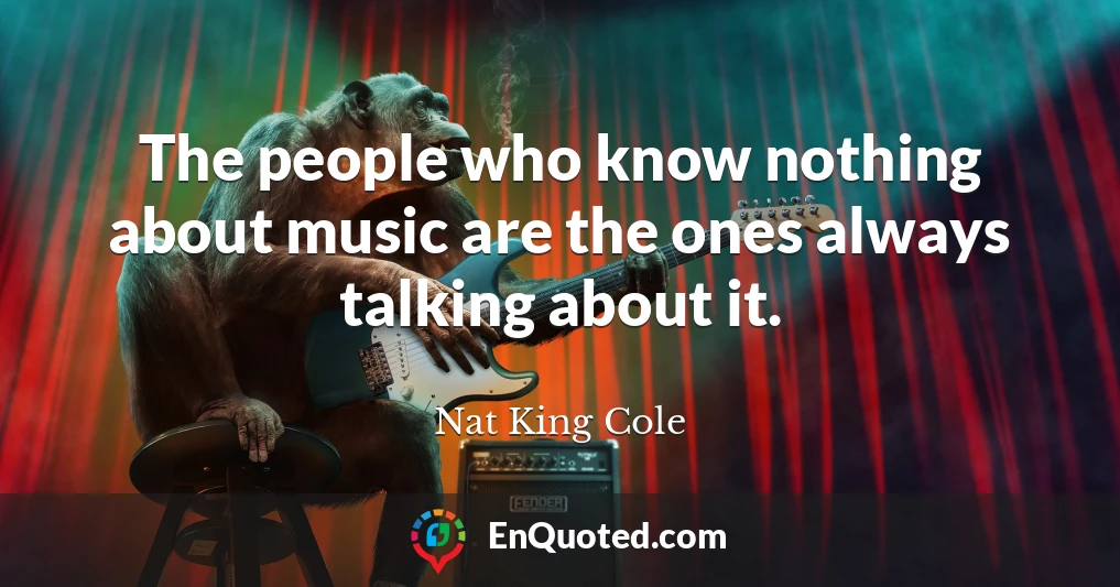 The people who know nothing about music are the ones always talking about it.