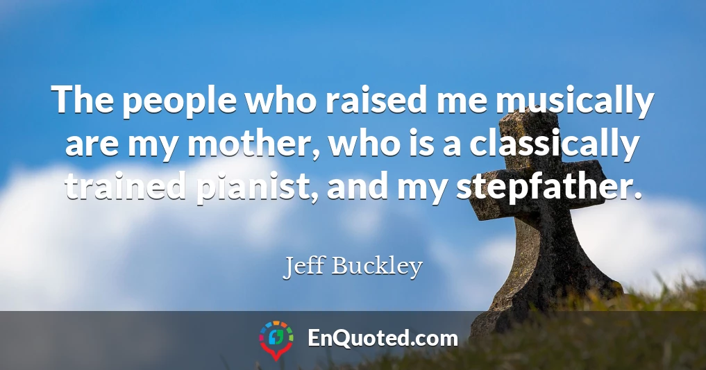 The people who raised me musically are my mother, who is a classically trained pianist, and my stepfather.