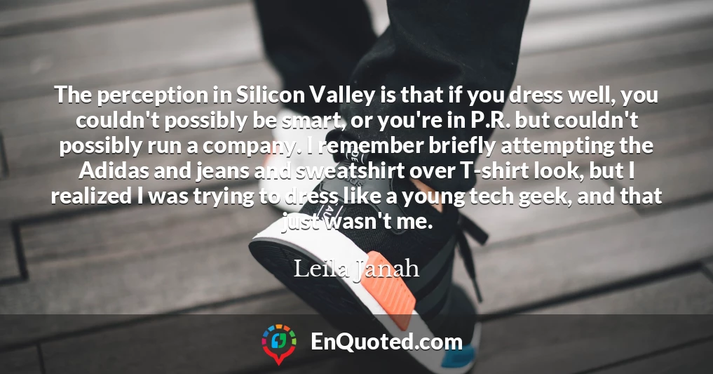 The perception in Silicon Valley is that if you dress well, you couldn't possibly be smart, or you're in P.R. but couldn't possibly run a company. I remember briefly attempting the Adidas and jeans and sweatshirt over T-shirt look, but I realized I was trying to dress like a young tech geek, and that just wasn't me.