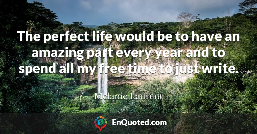 The perfect life would be to have an amazing part every year and to spend all my free time to just write.