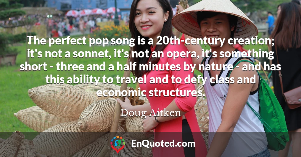 The perfect pop song is a 20th-century creation; it's not a sonnet, it's not an opera, it's something short - three and a half minutes by nature - and has this ability to travel and to defy class and economic structures.