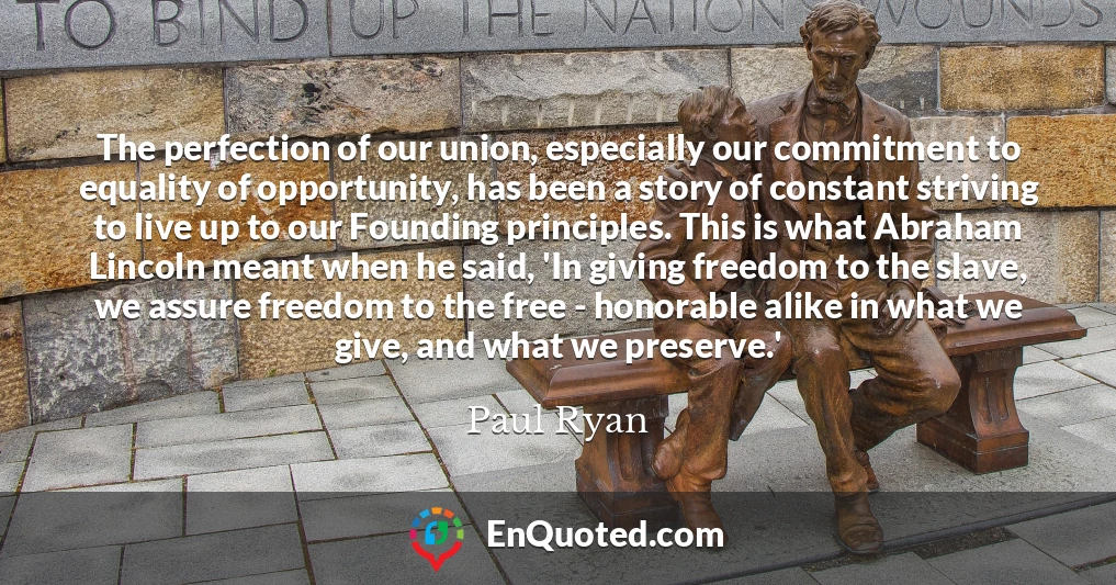 The perfection of our union, especially our commitment to equality of opportunity, has been a story of constant striving to live up to our Founding principles. This is what Abraham Lincoln meant when he said, 'In giving freedom to the slave, we assure freedom to the free - honorable alike in what we give, and what we preserve.'
