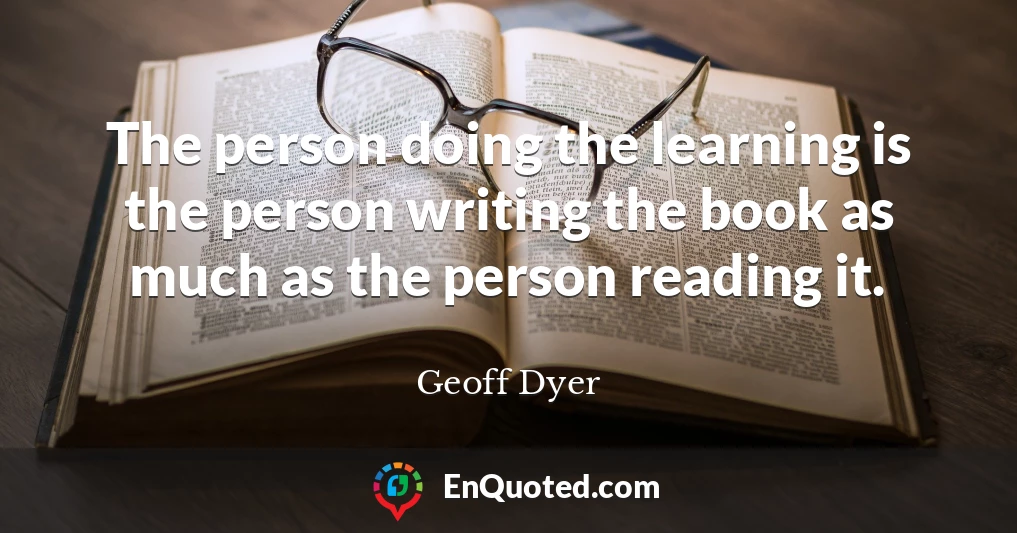 The person doing the learning is the person writing the book as much as the person reading it.