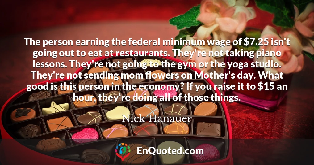 The person earning the federal minimum wage of $7.25 isn't going out to eat at restaurants. They're not taking piano lessons. They're not going to the gym or the yoga studio. They're not sending mom flowers on Mother's day. What good is this person in the economy? If you raise it to $15 an hour, they're doing all of those things.