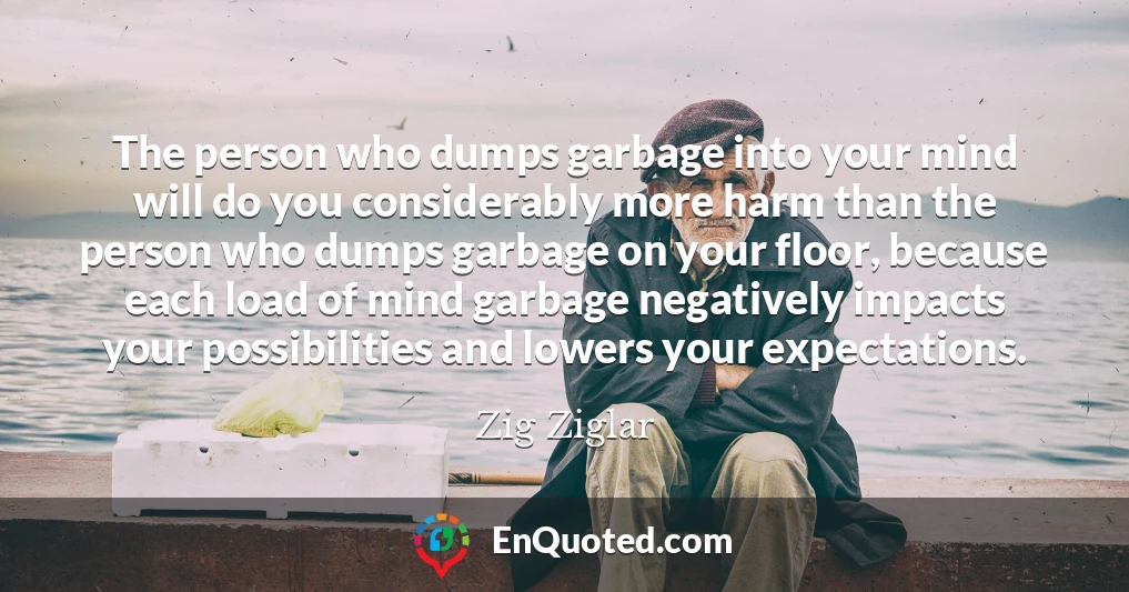 The person who dumps garbage into your mind will do you considerably more harm than the person who dumps garbage on your floor, because each load of mind garbage negatively impacts your possibilities and lowers your expectations.